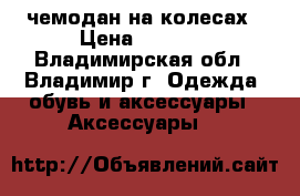 чемодан на колесах › Цена ­ 1 500 - Владимирская обл., Владимир г. Одежда, обувь и аксессуары » Аксессуары   